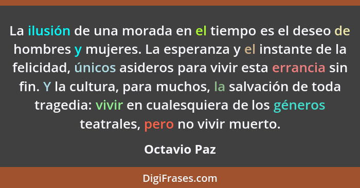 La ilusión de una morada en el tiempo es el deseo de hombres y mujeres. La esperanza y el instante de la felicidad, únicos asideros para... - Octavio Paz