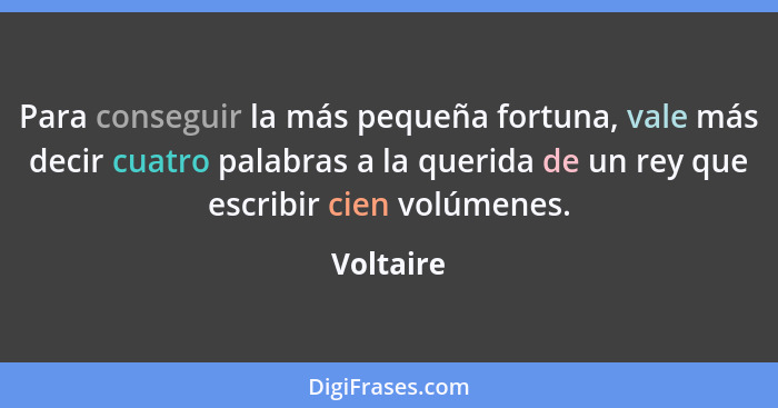 Para conseguir la más pequeña fortuna, vale más decir cuatro palabras a la querida de un rey que escribir cien volúmenes.... - Voltaire