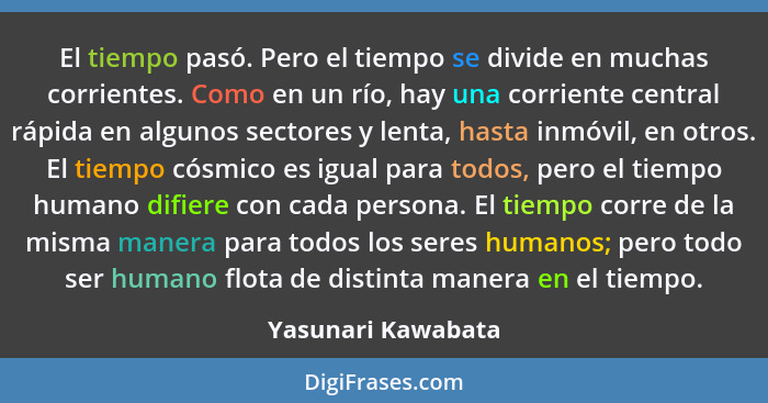 El tiempo pasó. Pero el tiempo se divide en muchas corrientes. Como en un río, hay una corriente central rápida en algunos sectore... - Yasunari Kawabata