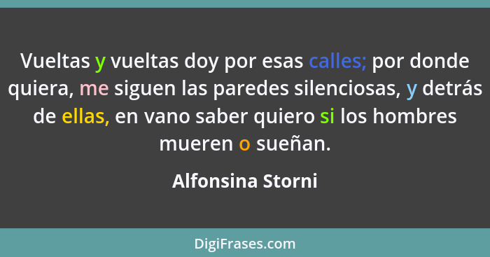 Vueltas y vueltas doy por esas calles; por donde quiera, me siguen las paredes silenciosas, y detrás de ellas, en vano saber quiero... - Alfonsina Storni