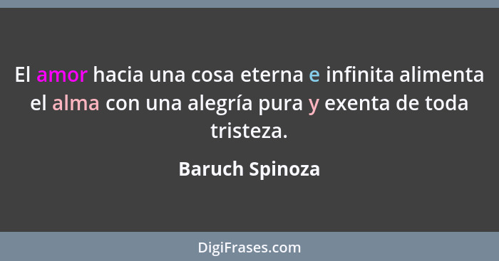 El amor hacia una cosa eterna e infinita alimenta el alma con una alegría pura y exenta de toda tristeza.... - Baruch Spinoza