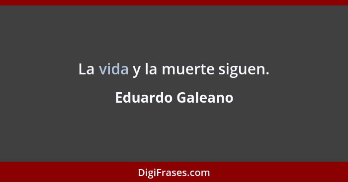 La vida y la muerte siguen.... - Eduardo Galeano