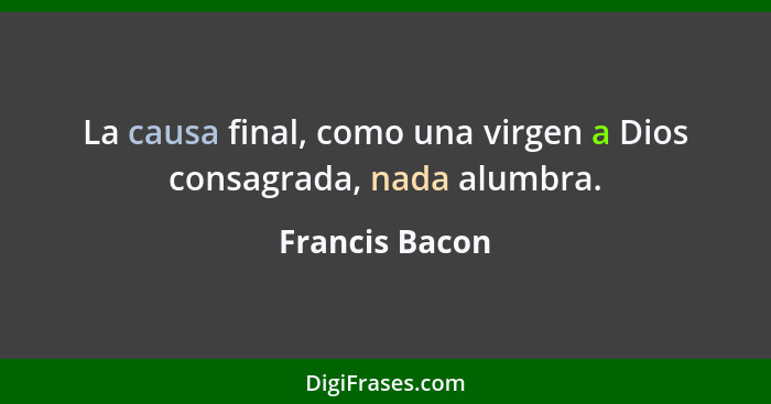 La causa final, como una virgen a Dios consagrada, nada alumbra.... - Francis Bacon