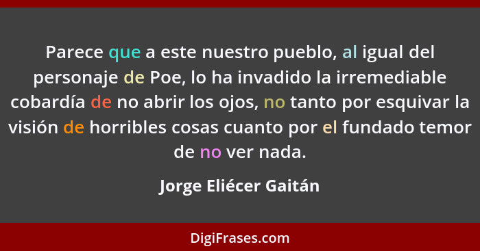 Parece que a este nuestro pueblo, al igual del personaje de Poe, lo ha invadido la irremediable cobardía de no abrir los ojos,... - Jorge Eliécer Gaitán