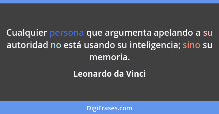 Cualquier persona que argumenta apelando a su autoridad no está usando su inteligencia; sino su memoria.... - Leonardo da Vinci