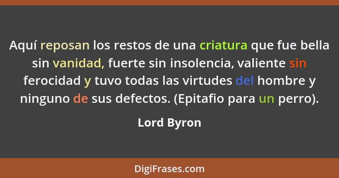 Aquí reposan los restos de una criatura que fue bella sin vanidad, fuerte sin insolencia, valiente sin ferocidad y tuvo todas las virtude... - Lord Byron