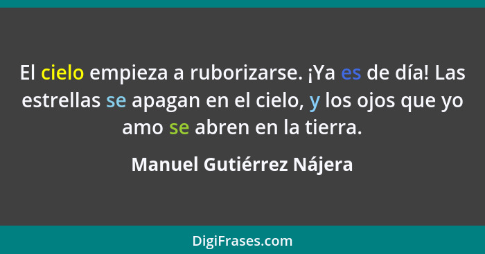 El cielo empieza a ruborizarse. ¡Ya es de día! Las estrellas se apagan en el cielo, y los ojos que yo amo se abren en la tie... - Manuel Gutiérrez Nájera