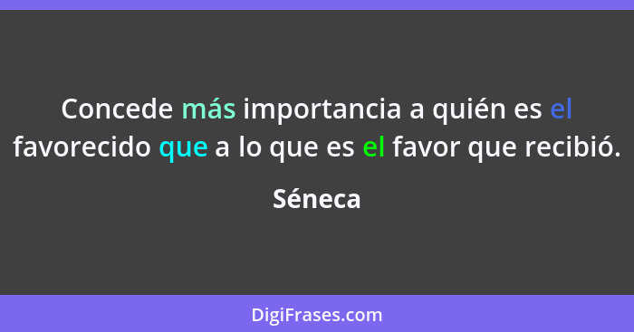 Concede más importancia a quién es el favorecido que a lo que es el favor que recibió.... - Séneca