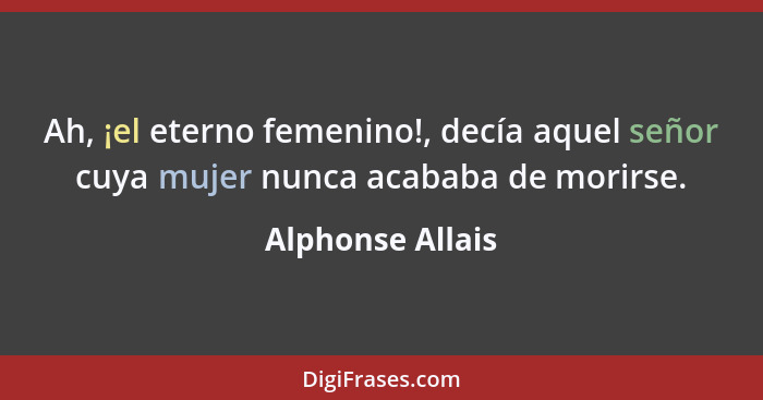 Ah, ¡el eterno femenino!, decía aquel señor cuya mujer nunca acababa de morirse.... - Alphonse Allais