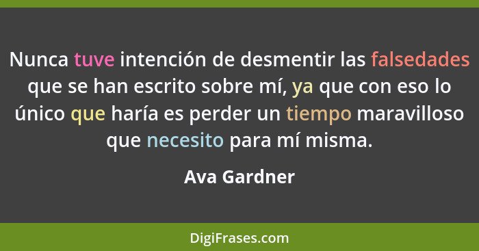 Nunca tuve intención de desmentir las falsedades que se han escrito sobre mí, ya que con eso lo único que haría es perder un tiempo mara... - Ava Gardner