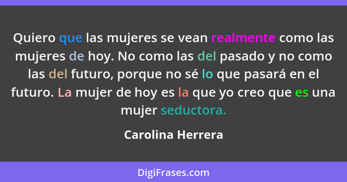 Quiero que las mujeres se vean realmente como las mujeres de hoy. No como las del pasado y no como las del futuro, porque no sé lo... - Carolina Herrera