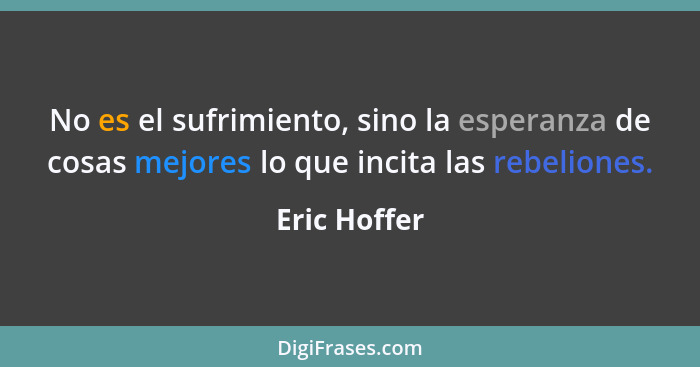 No es el sufrimiento, sino la esperanza de cosas mejores lo que incita las rebeliones.... - Eric Hoffer