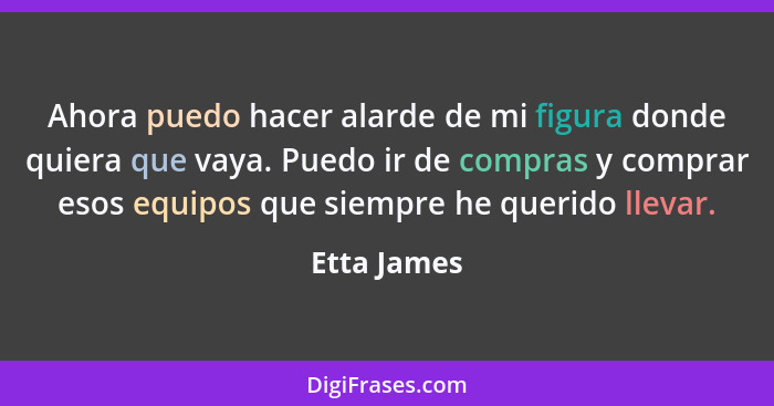 Ahora puedo hacer alarde de mi figura donde quiera que vaya. Puedo ir de compras y comprar esos equipos que siempre he querido llevar.... - Etta James