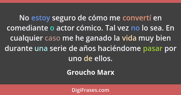 No estoy seguro de cómo me convertí en comediante o actor cómico. Tal vez no lo sea. En cualquier caso me he ganado la vida muy bien du... - Groucho Marx