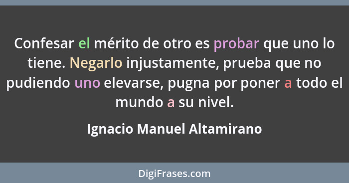 Confesar el mérito de otro es probar que uno lo tiene. Negarlo injustamente, prueba que no pudiendo uno elevarse, pugna po... - Ignacio Manuel Altamirano