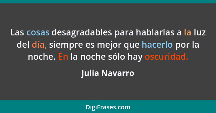 Las cosas desagradables para hablarlas a la luz del día, siempre es mejor que hacerlo por la noche. En la noche sólo hay oscuridad.... - Julia Navarro