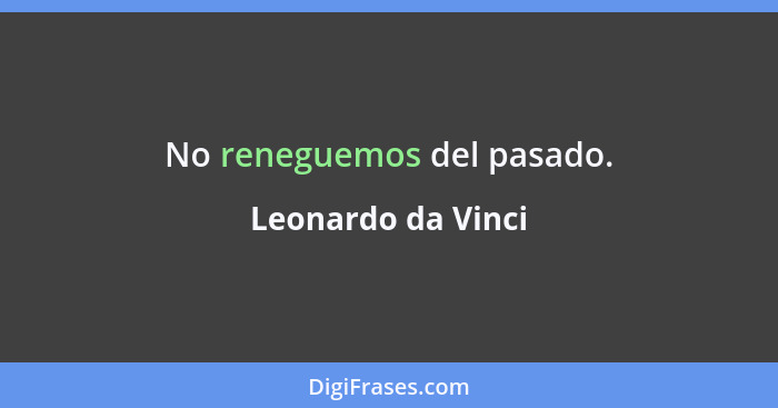 No reneguemos del pasado.... - Leonardo da Vinci