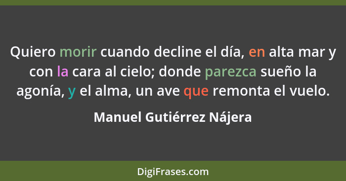 Quiero morir cuando decline el día, en alta mar y con la cara al cielo; donde parezca sueño la agonía, y el alma, un ave que... - Manuel Gutiérrez Nájera