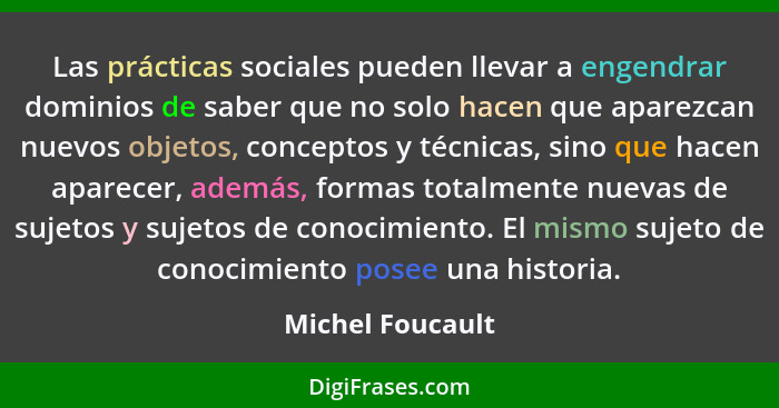 Las prácticas sociales pueden llevar a engendrar dominios de saber que no solo hacen que aparezcan nuevos objetos, conceptos y técni... - Michel Foucault