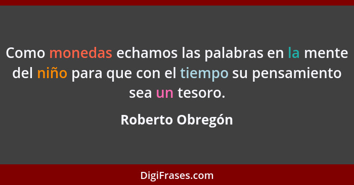 Como monedas echamos las palabras en la mente del niño para que con el tiempo su pensamiento sea un tesoro.... - Roberto Obregón