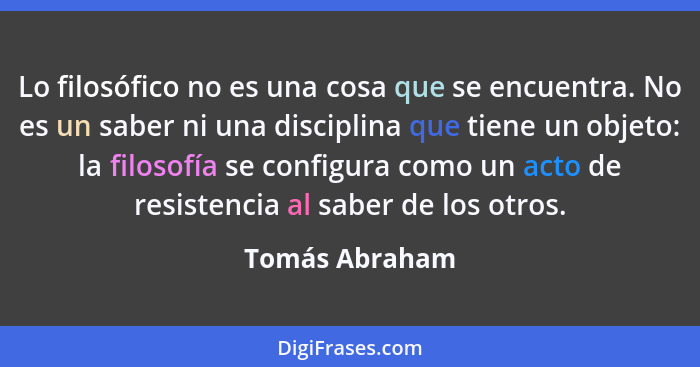 Lo filosófico no es una cosa que se encuentra. No es un saber ni una disciplina que tiene un objeto: la filosofía se configura como un... - Tomás Abraham