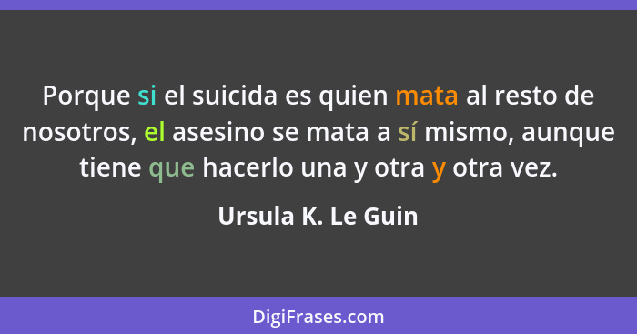Porque si el suicida es quien mata al resto de nosotros, el asesino se mata a sí mismo, aunque tiene que hacerlo una y otra y otra... - Ursula K. Le Guin