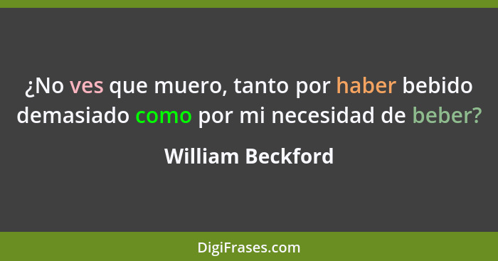 ¿No ves que muero, tanto por haber bebido demasiado como por mi necesidad de beber?... - William Beckford