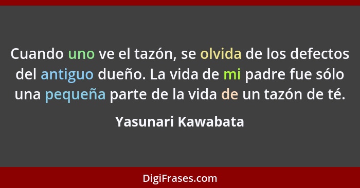 Cuando uno ve el tazón, se olvida de los defectos del antiguo dueño. La vida de mi padre fue sólo una pequeña parte de la vida de... - Yasunari Kawabata