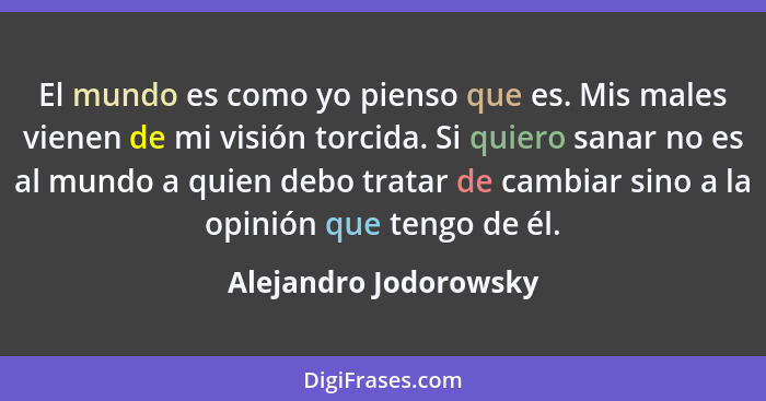 El mundo es como yo pienso que es. Mis males vienen de mi visión torcida. Si quiero sanar no es al mundo a quien debo tratar de... - Alejandro Jodorowsky