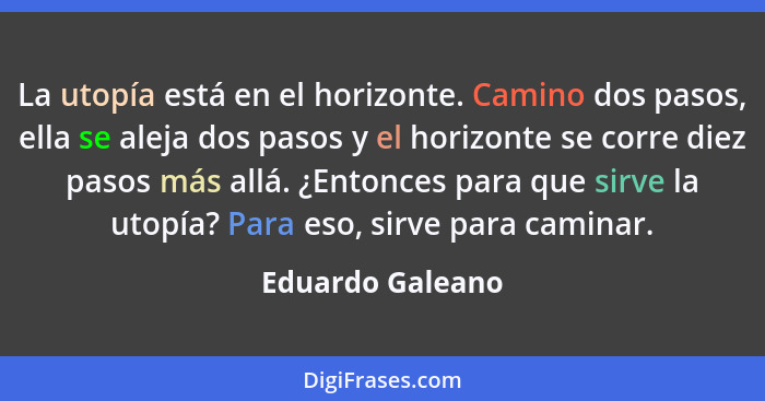 La utopía está en el horizonte. Camino dos pasos, ella se aleja dos pasos y el horizonte se corre diez pasos más allá. ¿Entonces par... - Eduardo Galeano