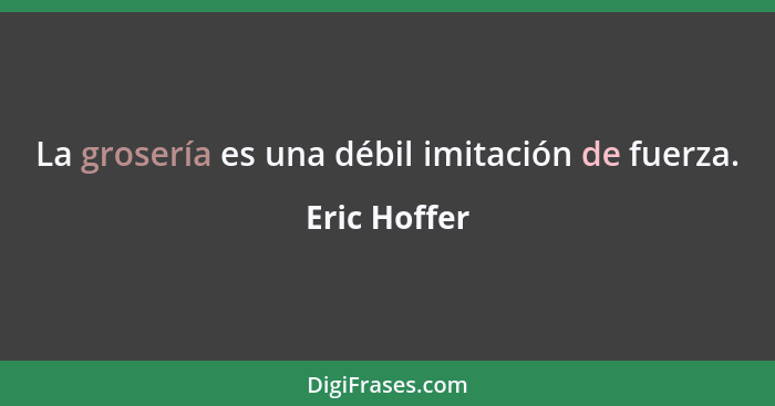 La grosería es una débil imitación de fuerza.... - Eric Hoffer