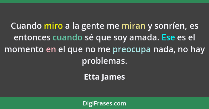 Cuando miro a la gente me miran y sonríen, es entonces cuando sé que soy amada. Ese es el momento en el que no me preocupa nada, no hay p... - Etta James