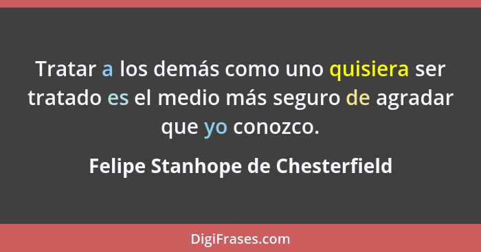 Tratar a los demás como uno quisiera ser tratado es el medio más seguro de agradar que yo conozco.... - Felipe Stanhope de Chesterfield