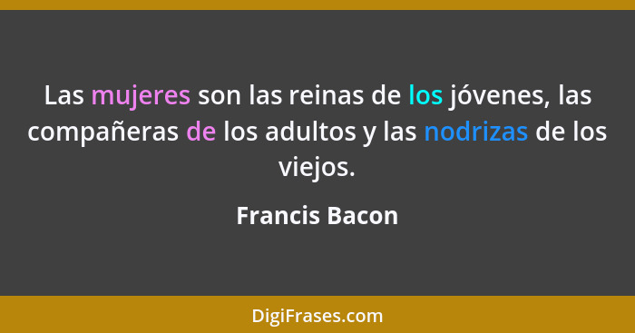 Las mujeres son las reinas de los jóvenes, las compañeras de los adultos y las nodrizas de los viejos.... - Francis Bacon