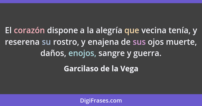 El corazón dispone a la alegría que vecina tenía, y reserena su rostro, y enajena de sus ojos muerte, daños, enojos, sangre y g... - Garcilaso de la Vega