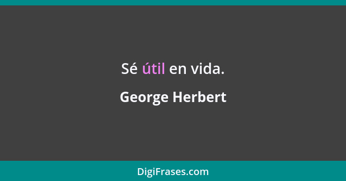 Sé útil en vida.... - George Herbert