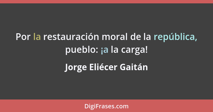 Por la restauración moral de la república, pueblo: ¡a la carga!... - Jorge Eliécer Gaitán