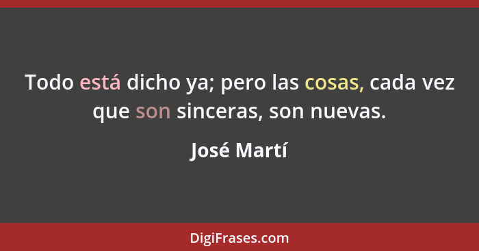 Todo está dicho ya; pero las cosas, cada vez que son sinceras, son nuevas.... - José Martí