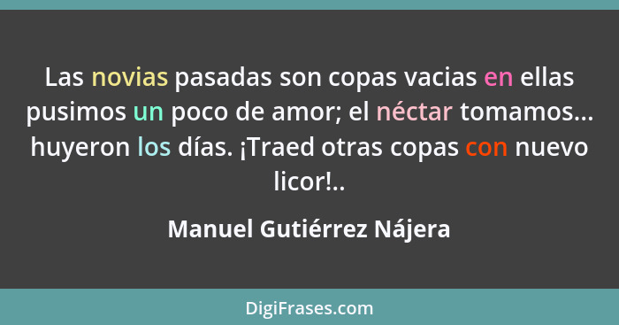 Las novias pasadas son copas vacias en ellas pusimos un poco de amor; el néctar tomamos... huyeron los días. ¡Traed otras co... - Manuel Gutiérrez Nájera