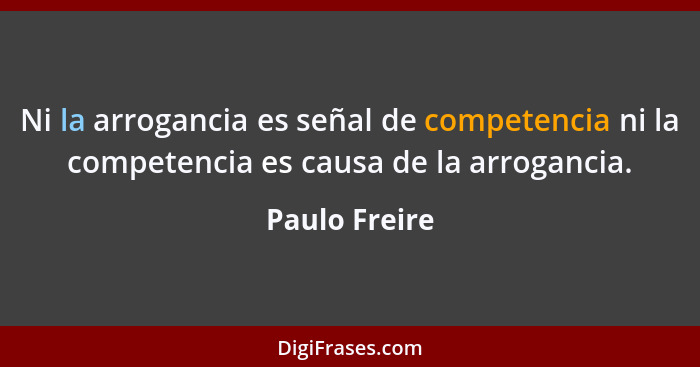 Ni la arrogancia es señal de competencia ni la competencia es causa de la arrogancia.... - Paulo Freire