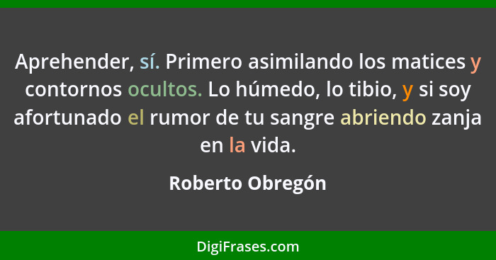 Aprehender, sí. Primero asimilando los matices y contornos ocultos. Lo húmedo, lo tibio, y si soy afortunado el rumor de tu sangre a... - Roberto Obregón