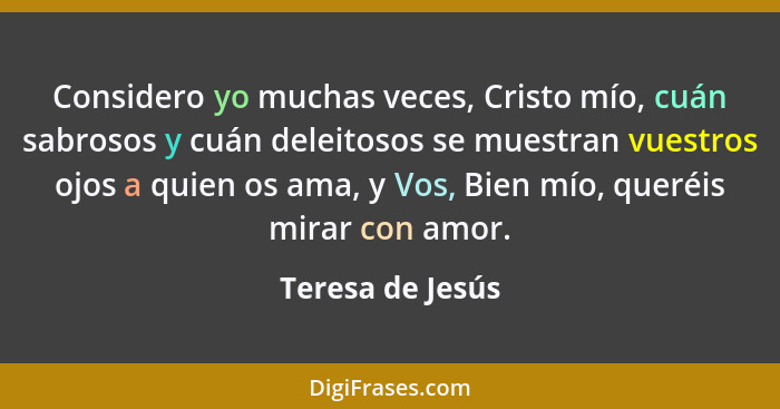 Considero yo muchas veces, Cristo mío, cuán sabrosos y cuán deleitosos se muestran vuestros ojos a quien os ama, y Vos, Bien mío, qu... - Teresa de Jesús