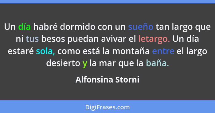 Un día habré dormido con un sueño tan largo que ni tus besos puedan avivar el letargo. Un día estaré sola, como está la montaña ent... - Alfonsina Storni