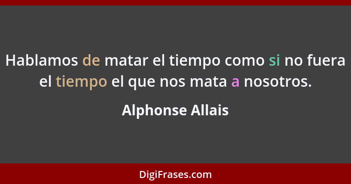 Hablamos de matar el tiempo como si no fuera el tiempo el que nos mata a nosotros.... - Alphonse Allais