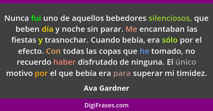 Nunca fui uno de aquellos bebedores silenciosos, que beben día y noche sin parar. Me encantaban las fiestas y trasnochar. Cuando bebía,... - Ava Gardner