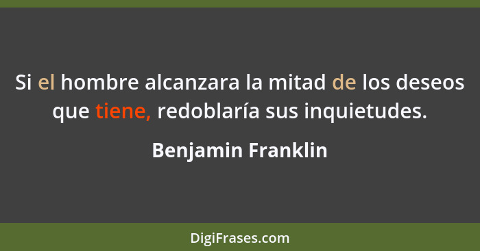 Si el hombre alcanzara la mitad de los deseos que tiene, redoblaría sus inquietudes.... - Benjamin Franklin