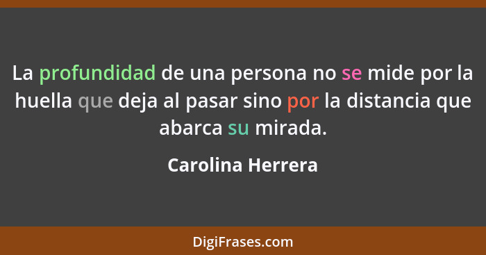 La profundidad de una persona no se mide por la huella que deja al pasar sino por la distancia que abarca su mirada.... - Carolina Herrera