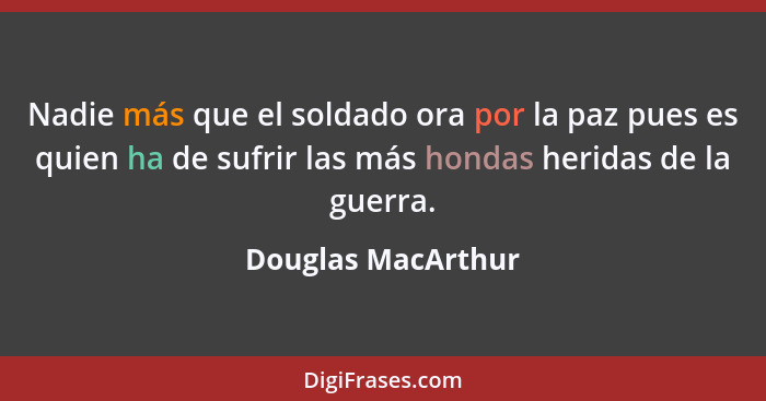 Nadie más que el soldado ora por la paz pues es quien ha de sufrir las más hondas heridas de la guerra.... - Douglas MacArthur