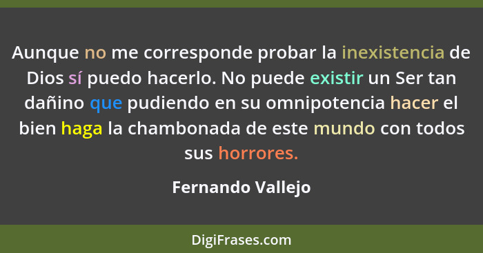 Aunque no me corresponde probar la inexistencia de Dios sí puedo hacerlo. No puede existir un Ser tan dañino que pudiendo en su omn... - Fernando Vallejo