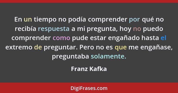 En un tiempo no podía comprender por qué no recibía respuesta a mi pregunta, hoy no puedo comprender como pude estar engañado hasta el e... - Franz Kafka